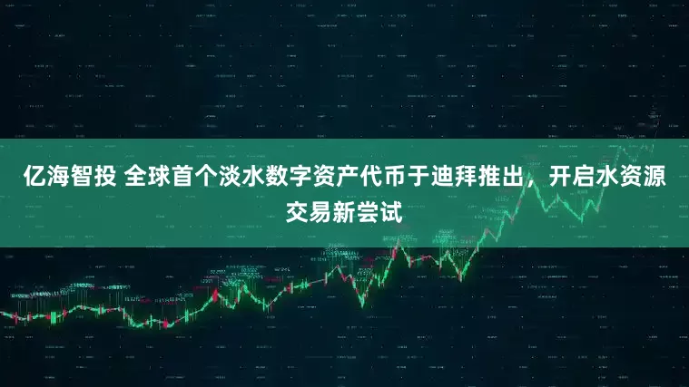 亿海智投 全球首个淡水数字资产代币于迪拜推出，开启水资源交易新尝试