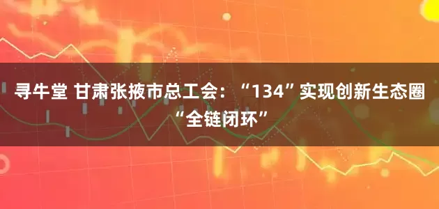 寻牛堂 甘肃张掖市总工会：“134”实现创新生态圈“全链闭环”