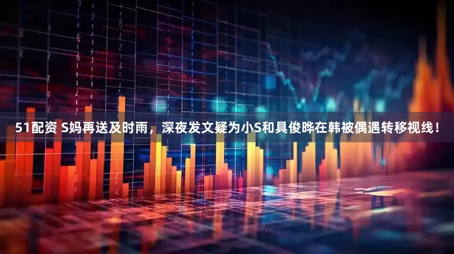 51配资 S妈再送及时雨，深夜发文疑为小S和具俊晔在韩被偶遇转移视线！