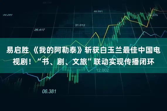 易启胜 《我的阿勒泰》斩获白玉兰最佳中国电视剧！“书、剧、文旅”联动实现传播闭环