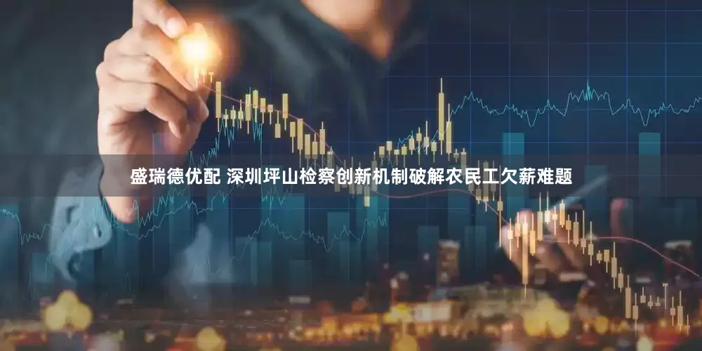 盛瑞德优配 深圳坪山检察创新机制破解农民工欠薪难题