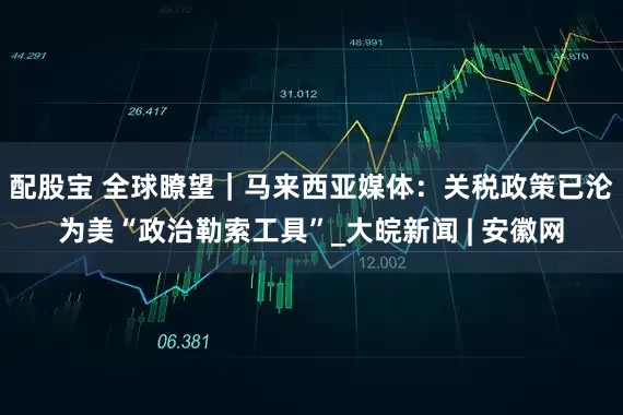 配股宝 全球瞭望｜马来西亚媒体：关税政策已沦为美“政治勒索工具”_大皖新闻 | 安徽网