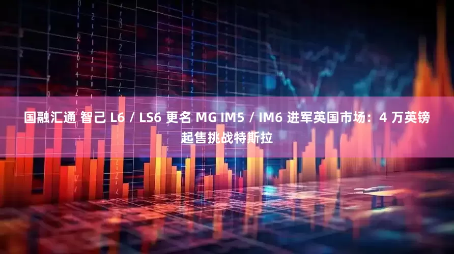 国融汇通 智己 L6 / LS6 更名 MG IM5 / IM6 进军英国市场：4 万英镑起售挑战特斯拉