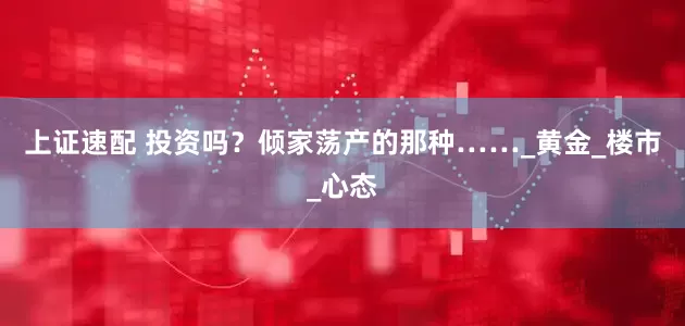 上证速配 投资吗？倾家荡产的那种……_黄金_楼市_心态