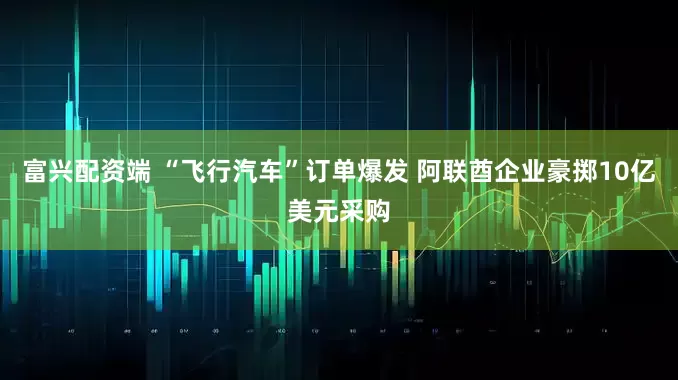 富兴配资端 “飞行汽车”订单爆发 阿联酋企业豪掷10亿美元采购