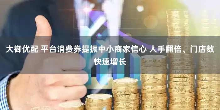 大御优配 平台消费券提振中小商家信心 人手翻倍、门店数快速增长