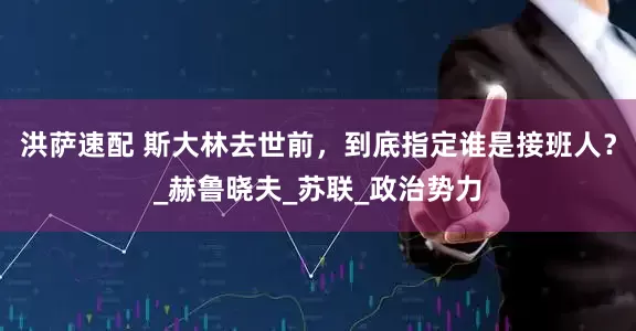 洪萨速配 斯大林去世前，到底指定谁是接班人？_赫鲁晓夫_苏联_政治势力