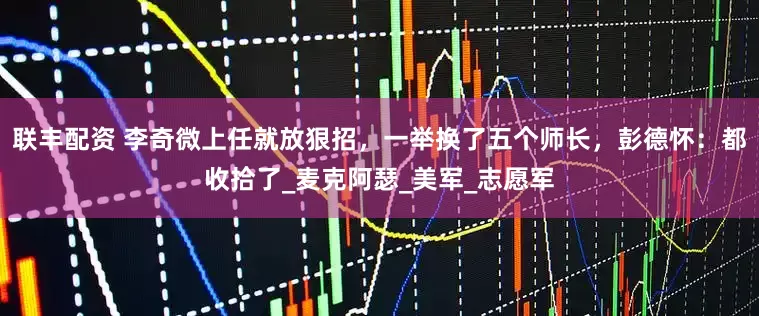 联丰配资 李奇微上任就放狠招，一举换了五个师长，彭德怀：都收拾了_麦克阿瑟_美军_志愿军