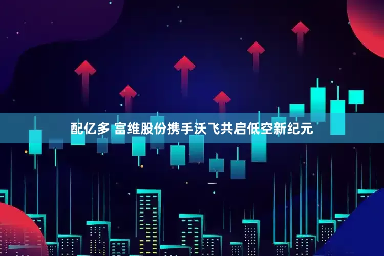 配亿多 富维股份携手沃飞共启低空新纪元