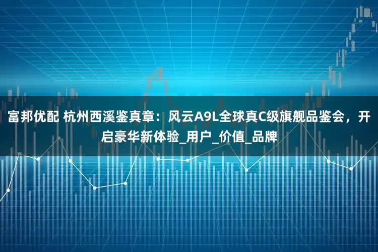 富邦优配 杭州西溪鉴真章：风云A9L全球真C级旗舰品鉴会，开启豪华新体验_用户_价值_品牌