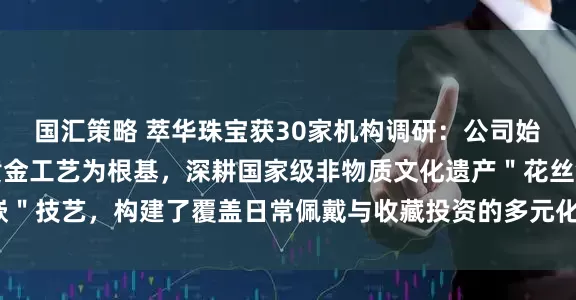 国汇策略 萃华珠宝获30家机构调研：公司始终以传承千年的古法黄金工艺为根基，深耕国家级非物质文化遗产＂花丝镶嵌＂技艺，构建了覆盖日常佩戴与收藏投资的多元化黄金产品矩阵（附调研问答）