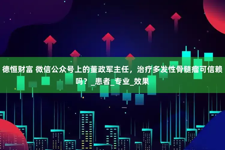 德恒财富 微信公众号上的董政军主任，治疗多发性骨髓瘤可信赖吗？_患者_专业_效果