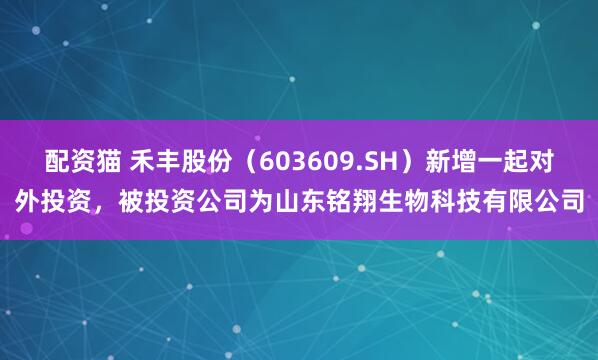 配资猫 禾丰股份（603609.SH）新增一起对外投资，被投资公司为山东铭翔生物科技有限公司