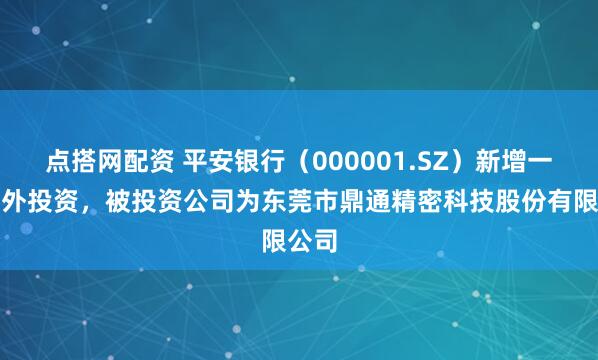 点搭网配资 平安银行（000001.SZ）新增一起对外投资，被投资公司为东莞市鼎通精密科技股份有限公司