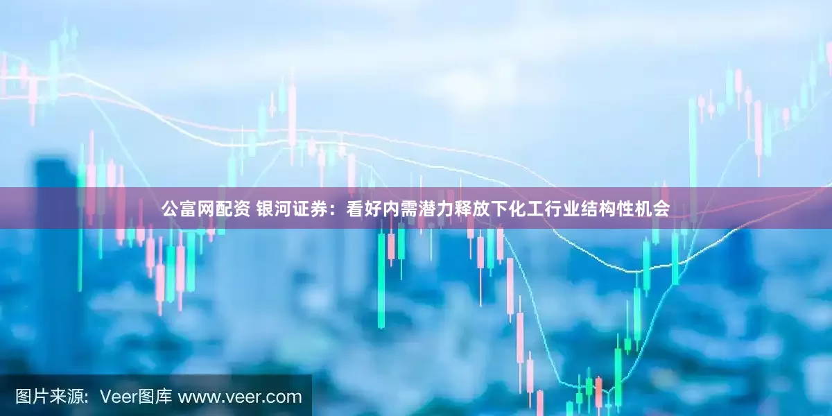 公富网配资 银河证券：看好内需潜力释放下化工行业结构性机会