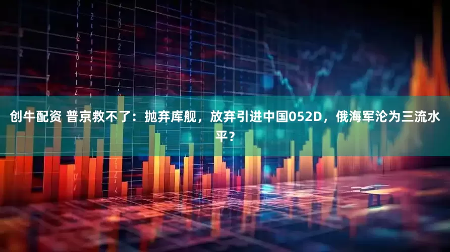 创牛配资 普京救不了：抛弃库舰，放弃引进中国052D，俄海军沦为三流水平？