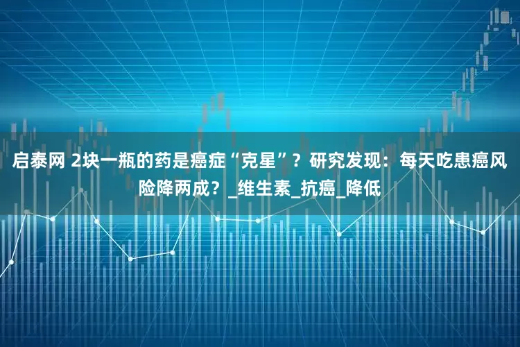 启泰网 2块一瓶的药是癌症“克星”？研究发现：每天吃患癌风险降两成？_维生素_抗癌_降低