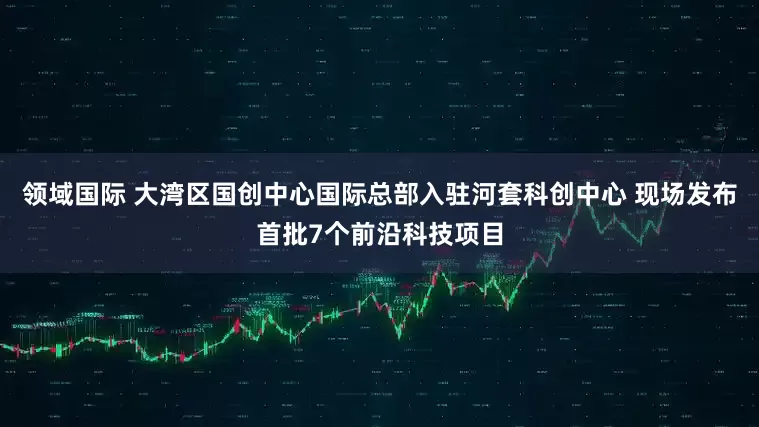 领域国际 大湾区国创中心国际总部入驻河套科创中心 现场发布首批7个前沿科技项目