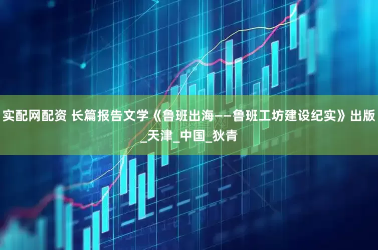 实配网配资 长篇报告文学《鲁班出海——鲁班工坊建设纪实》出版_天津_中国_狄青