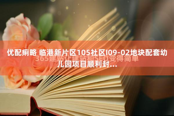 优配痢略 临港新片区105社区I09-02地块配套幼儿园项目顺利封...