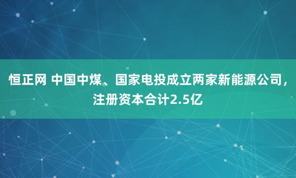 恒正网 中国中煤、国家电投成立两家新能源公司，注册资本合计2.5亿
