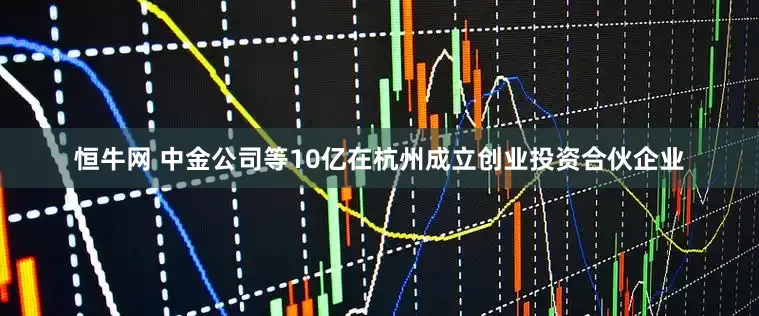 恒牛网 中金公司等10亿在杭州成立创业投资合伙企业