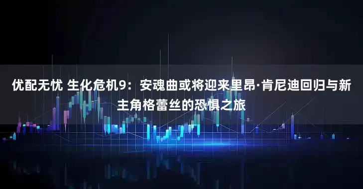 优配无忧 生化危机9：安魂曲或将迎来里昂·肯尼迪回归与新主角格蕾丝的恐惧之旅