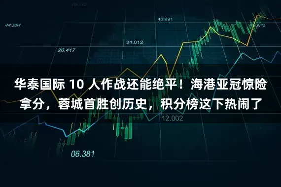 华泰国际 10 人作战还能绝平！海港亚冠惊险拿分，蓉城首胜创历史，积分榜这下热闹了