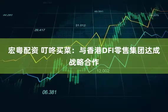 宏粤配资 叮咚买菜：与香港DFI零售集团达成战略合作