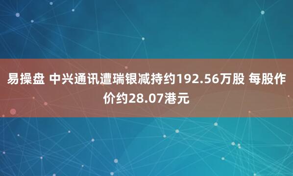 易操盘 中兴通讯遭瑞银减持约192.56万股 每股作价约28.07港元