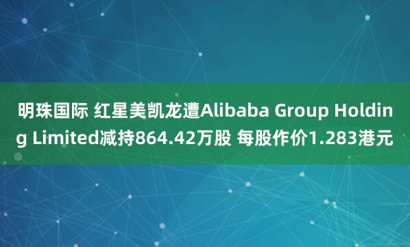 明珠国际 红星美凯龙遭Alibaba Group Holding Limited减持864.42万股 每股作价1.283港元