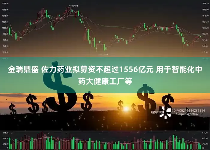 金瑞鼎盛 佐力药业拟募资不超过1556亿元 用于智能化中药大健康工厂等