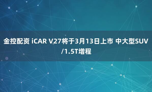 金控配资 iCAR V27将于3月13日上市 中大型SUV/1.5T增程