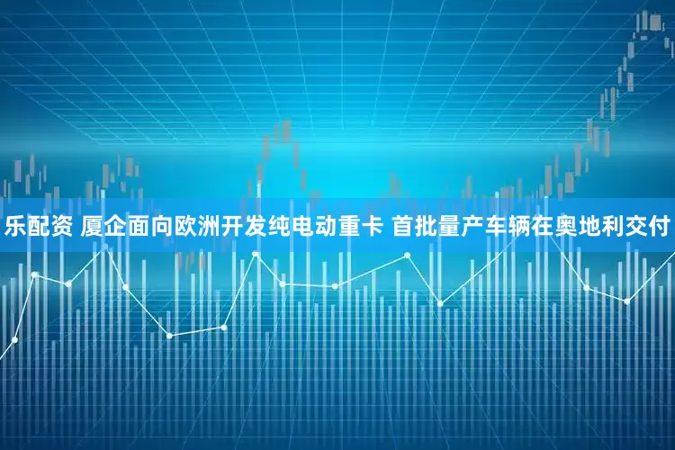 乐配资 厦企面向欧洲开发纯电动重卡 首批量产车辆在奥地利交付
